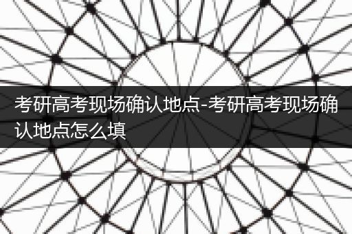 考研高考现场确认地点-考研高考现场确认地点怎么填