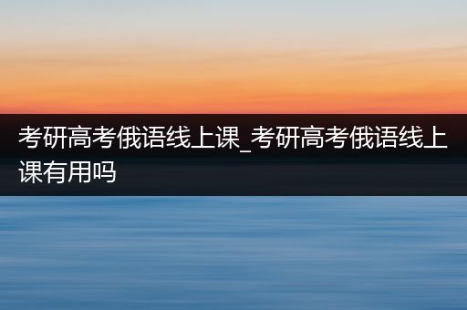 考研高考俄语线上课_考研高考俄语线上课有用吗