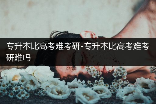 专升本比高考难考研-专升本比高考难考研难吗