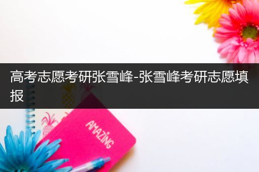 高考志愿考研张雪峰-张雪峰考研志愿填报