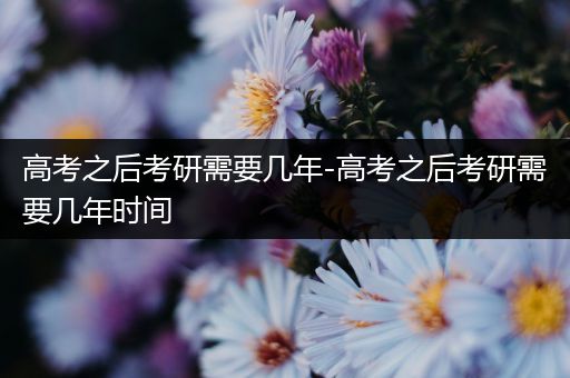 高考之后考研需要几年-高考之后考研需要几年时间