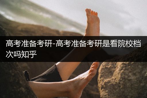 高考准备考研-高考准备考研是看院校档次吗知乎