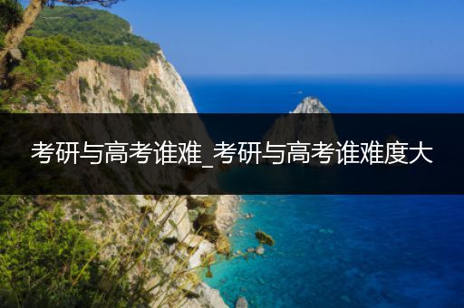 考研与高考谁难_考研与高考谁难度大