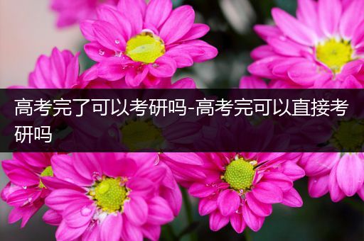 高考完了可以考研吗-高考完可以直接考研吗