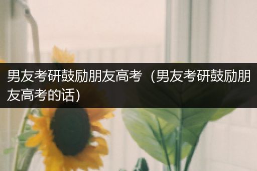 男友考研鼓励朋友高考（男友考研鼓励朋友高考的话）