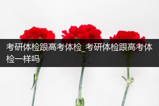 考研体检跟高考体检_考研体检跟高考体检一样吗