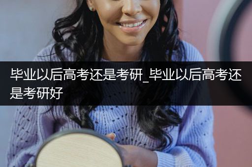 毕业以后高考还是考研_毕业以后高考还是考研好