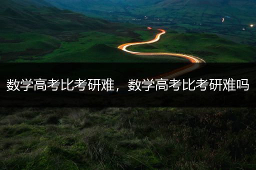 数学高考比考研难，数学高考比考研难吗
