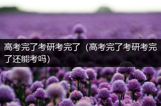 高考完了考研考完了（高考完了考研考完了还能考吗）