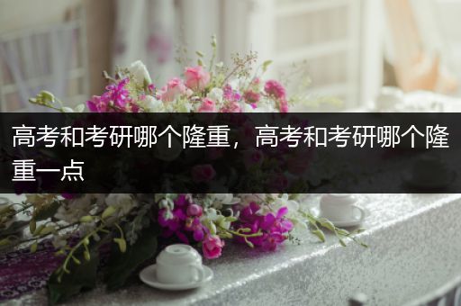 高考和考研哪个隆重，高考和考研哪个隆重一点