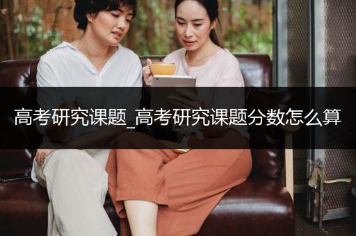 高考研究课题_高考研究课题分数怎么算