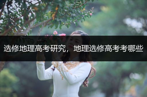 选修地理高考研究，地理选修高考考哪些