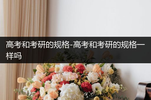 高考和考研的规格-高考和考研的规格一样吗
