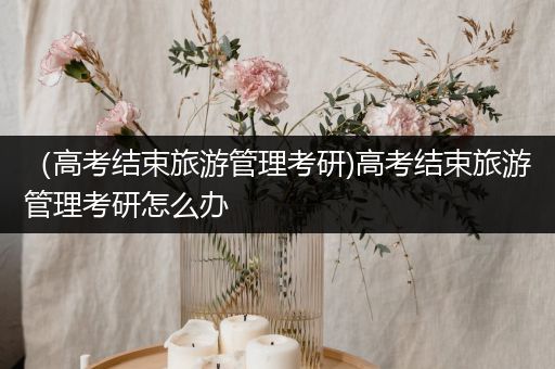 （高考结束旅游管理考研)高考结束旅游管理考研怎么办