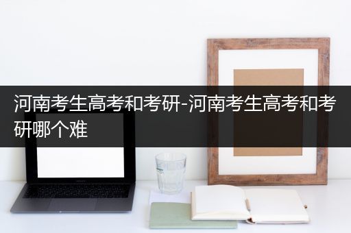 河南考生高考和考研-河南考生高考和考研哪个难