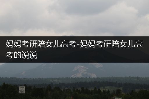妈妈考研陪女儿高考-妈妈考研陪女儿高考的说说