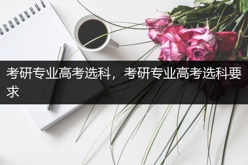 考研专业高考选科，考研专业高考选科要求