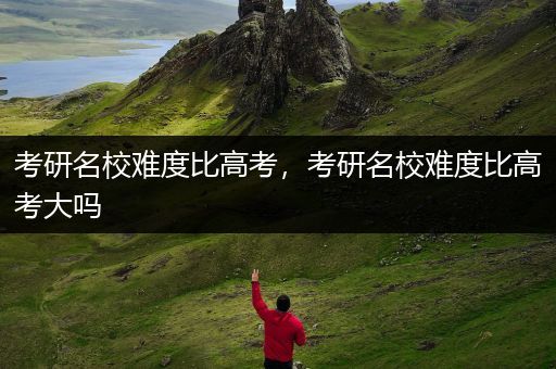 考研名校难度比高考，考研名校难度比高考大吗