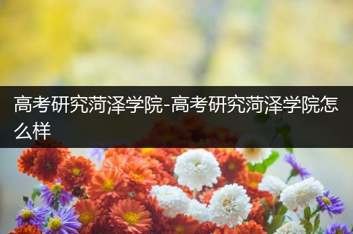 高考研究菏泽学院-高考研究菏泽学院怎么样