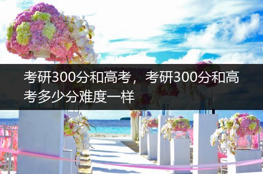 考研300分和高考，考研300分和高考多少分难度一样