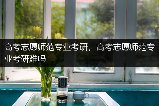 高考志愿师范专业考研，高考志愿师范专业考研难吗