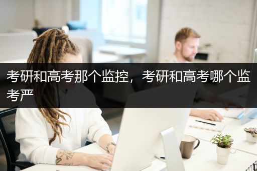 考研和高考那个监控，考研和高考哪个监考严