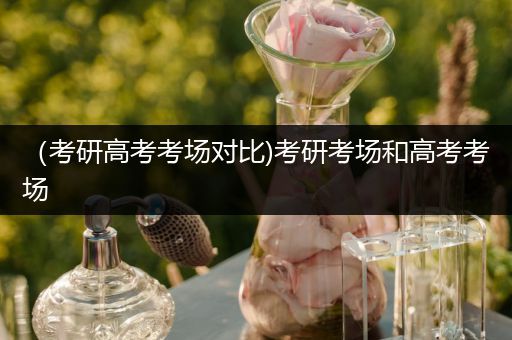（考研高考考场对比)考研考场和高考考场