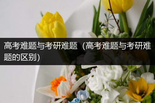 高考难题与考研难题（高考难题与考研难题的区别）