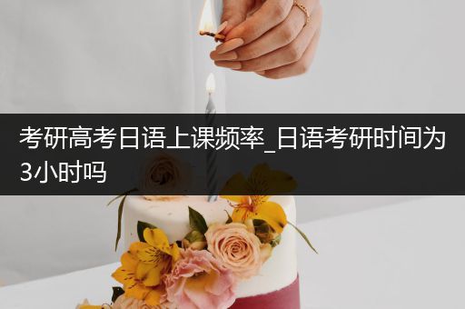 考研高考日语上课频率_日语考研时间为3小时吗