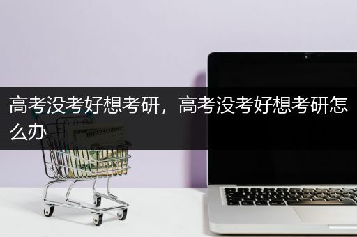 高考没考好想考研，高考没考好想考研怎么办