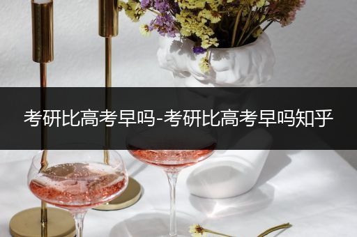 考研比高考早吗-考研比高考早吗知乎