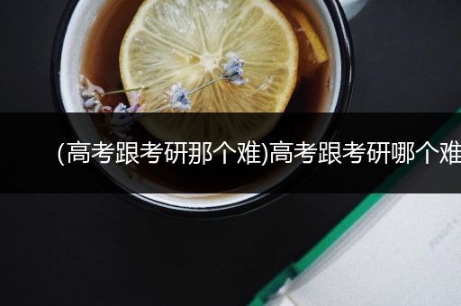 （高考跟考研那个难)高考跟考研哪个难