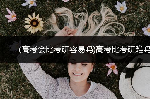 （高考会比考研容易吗)高考比考研难吗