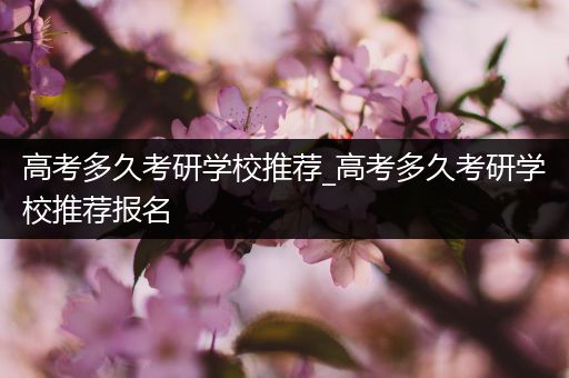 高考多久考研学校推荐_高考多久考研学校推荐报名