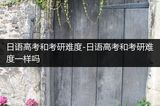 日语高考和考研难度-日语高考和考研难度一样吗