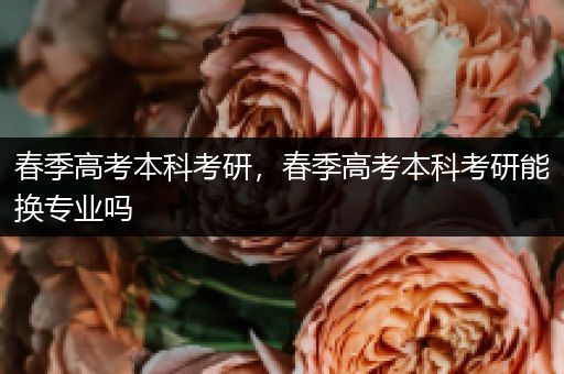 春季高考本科考研，春季高考本科考研能换专业吗