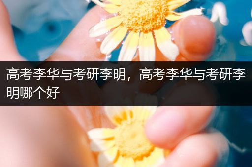 高考李华与考研李明，高考李华与考研李明哪个好