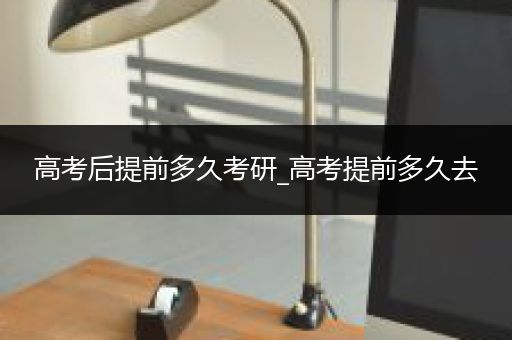 高考后提前多久考研_高考提前多久去