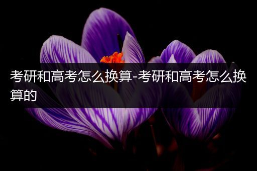 考研和高考怎么换算-考研和高考怎么换算的