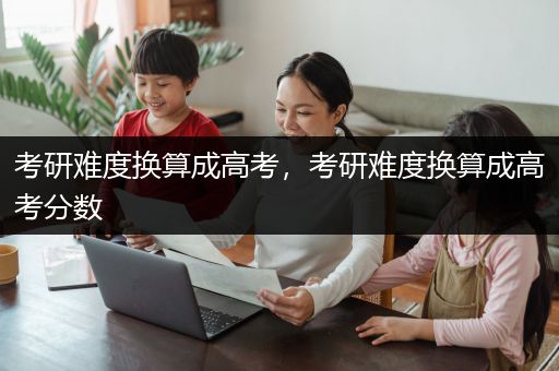 考研难度换算成高考，考研难度换算成高考分数