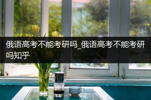 俄语高考不能考研吗_俄语高考不能考研吗知乎