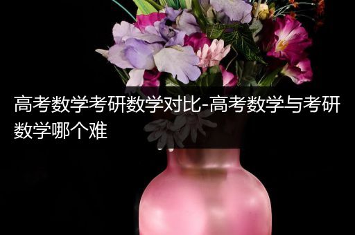 高考数学考研数学对比-高考数学与考研数学哪个难