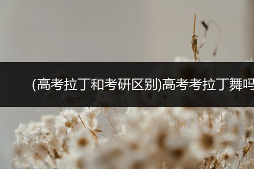 （高考拉丁和考研区别)高考考拉丁舞吗