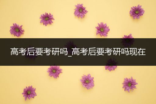 高考后要考研吗_高考后要考研吗现在