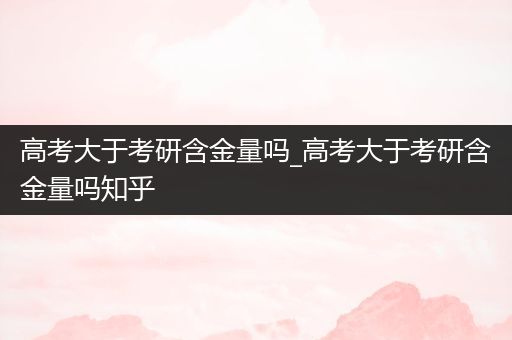 高考大于考研含金量吗_高考大于考研含金量吗知乎