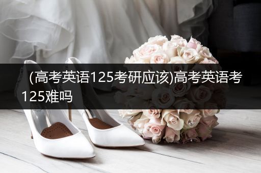 （高考英语125考研应该)高考英语考125难吗