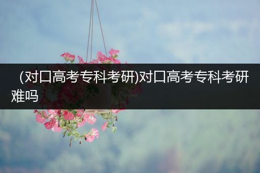 （对口高考专科考研)对口高考专科考研难吗