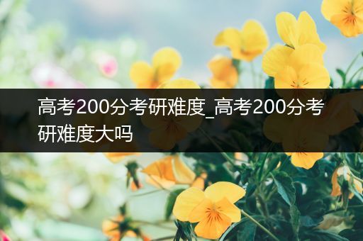 高考200分考研难度_高考200分考研难度大吗
