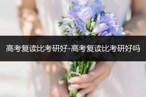 高考复读比考研好-高考复读比考研好吗