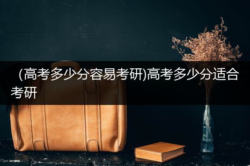 （高考多少分容易考研)高考多少分适合考研
